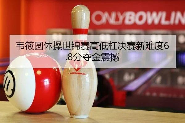 韦筱圆体操世锦赛高低杠决赛新难度6.8分夺金震撼