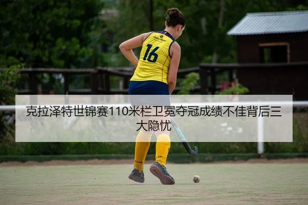 克拉泽特世锦赛110米栏卫冕夺冠成绩不佳背后三大隐忧
