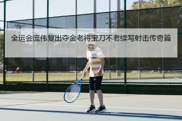 全运会庞伟复出夺金老将宝刀不老续写射击传奇篇章